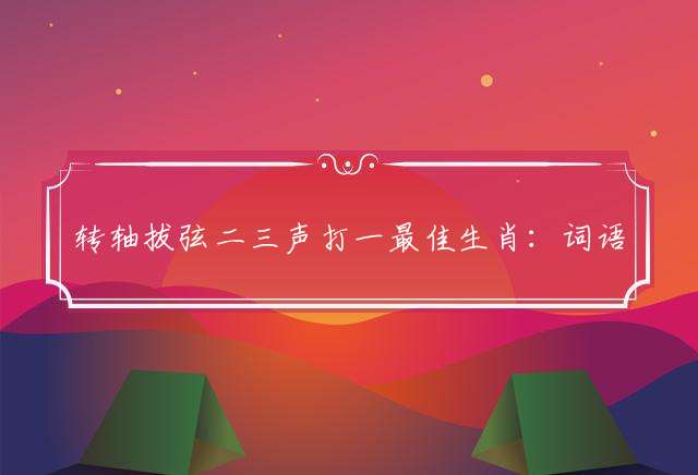 转轴拔弦二三声打一最佳生肖：词语解释落实解析